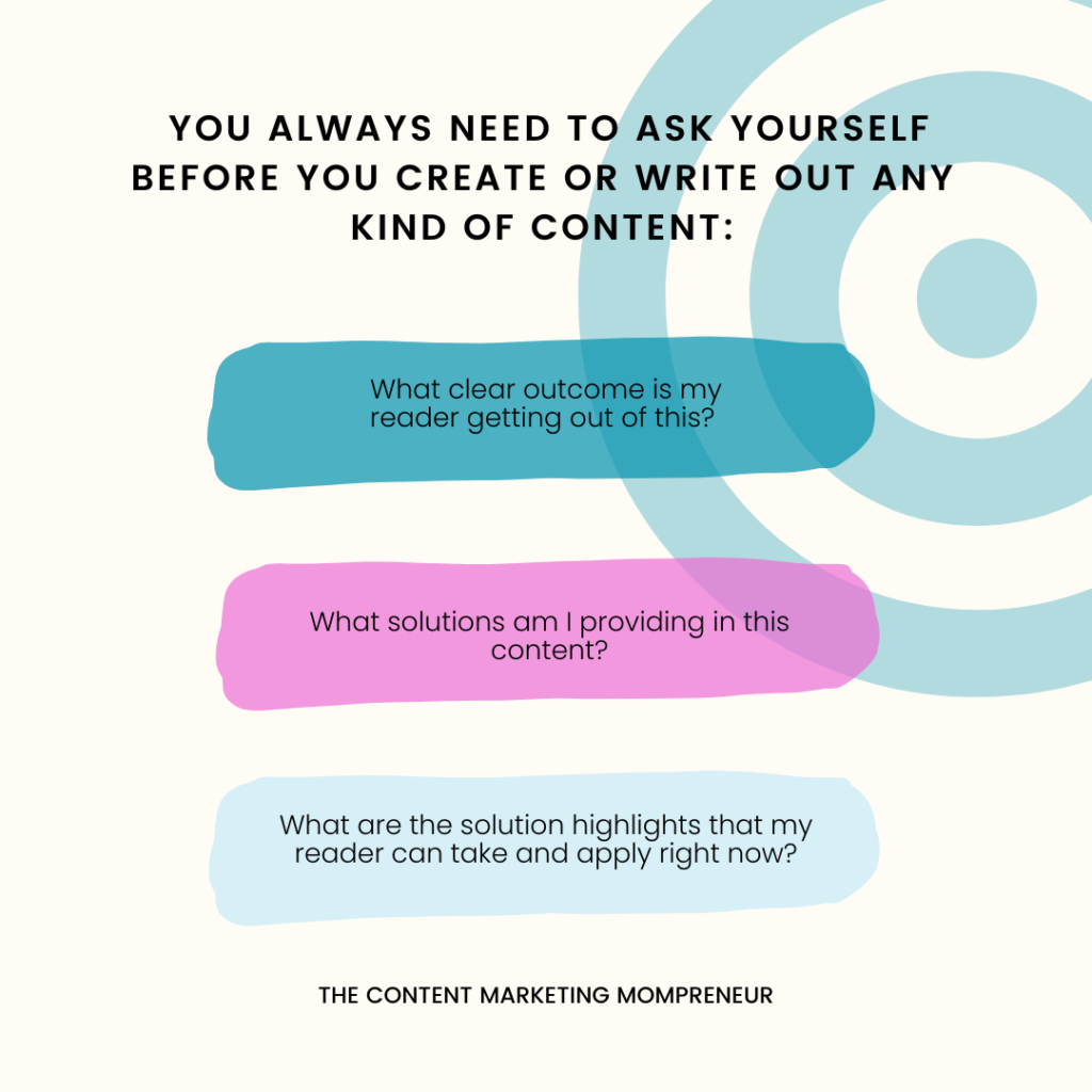 Dark teal target graphic background and text You always need to ask yourself before you create or write out any kind of content: What clear outcome is my reader getting out of this? What solutions am I providing in this content? What are the solution highlights that my reader and take and apply right now? thecontentmarketingmompreneur.com/blog