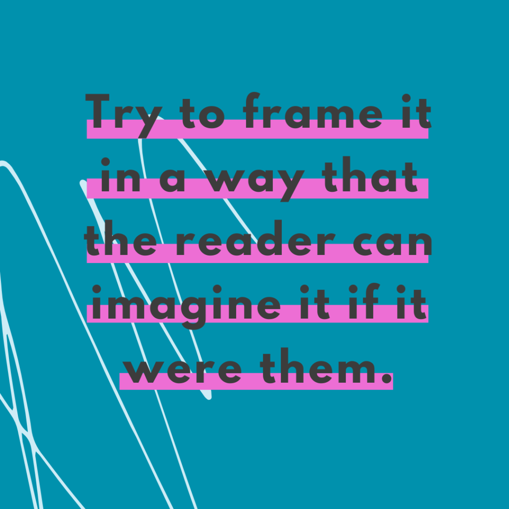 Dark teal background and quote Try to frame it in a way that the reader can imagine it if it were them. -Katie Flores